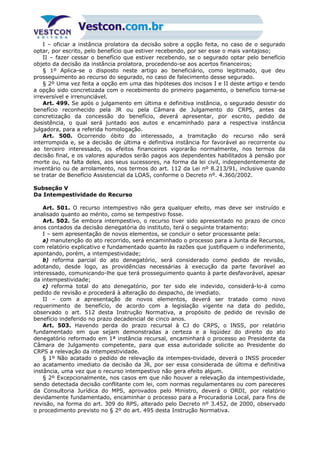 I – oficiar a instância prolatora da decisão sobre a opção feita, no caso de o segurado
optar, por escrito, pelo benefício que estiver recebendo, por ser esse o mais vantajoso;
II – fazer cessar o benefício que estiver recebendo, se o segurado optar pelo benefício
objeto da decisão da instância prolatora, procedendo-se aos acertos financeiros;
§ 1º Aplica-se o disposto neste artigo ao beneficiário, como legitimado, que deu
prosseguimento ao recurso do segurado, no caso de falecimento desse segurado.
§ 2º Uma vez feita a opção em uma das hipóteses dos incisos I e II deste artigo e tendo
a opção sido concretizada com o recebimento do primeiro pagamento, o benefício torna-se
irreversível e irrenunciável.
Art. 499. Se após o julgamento em última e definitiva instância, o segurado desistir do
benefício reconhecido pela JR ou pela Câmara de Julgamento do CRPS, antes da
concretização da concessão do benefício, deverá apresentar, por escrito, pedido de
desistência, o qual será juntado aos autos e encaminhado para a respectiva instância
julgadora, para a referida homologação.
Art. 500. Ocorrendo óbito do interessado, a tramitação do recurso não será
interrompida e, se a decisão de última e definitiva instância for favorável ao recorrente ou
ao terceiro interessado, os efeitos financeiros vigorarão normalmente, nos termos da
decisão final, e os valores apurados serão pagos aos dependentes habilitados à pensão por
morte ou, na falta deles, aos seus sucessores, na forma da lei civil, independentemente de
inventário ou de arrolamento, nos termos do art. 112 da Lei nº 8.213/91, inclusive quando
se tratar de Benefício Assistencial da LOAS, conforme o Decreto nº. 4.360/2002.
Subseção V
Da Intempestividade do Recurso
Art. 501. O recurso intempestivo não gera qualquer efeito, mas deve ser instruído e
analisado quanto ao mérito, como se tempestivo fosse.
Art. 502. Se embora intempestivo, o recurso tiver sido apresentado no prazo de cinco
anos contados da decisão denegatória do instituto, terá o seguinte tratamento:
I – sem apresentação de novos elementos, se concluir o setor processante pela:
a) manutenção do ato recorrido, será encaminhado o processo para a Junta de Recursos,
com relatório explicativo e fundamentado quanto às razões que justifiquem o indeferimento,
apontando, porém, a intempestividade;
b) reforma parcial do ato denegatório, será considerado como pedido de revisão,
adotando, desde logo, as providências necessárias à execução da parte favorável ao
interessado, comunicando-lhe que terá prosseguimento quanto à parte desfavorável, apesar
da intempestividade;
c) reforma total do ato denegatório, por ter sido ele indevido, considerá-lo-á como
pedido de revisão e procederá à alteração do despacho, de imediato.
II – com a apresentação de novos elementos, deverá ser tratado como novo
requerimento de benefício, de acordo com a legislação vigente na data do pedido,
observado o art. 512 desta Instrução Normativa, a propósito de pedido de revisão de
benefício indeferido no prazo decadencial de cinco anos.
Art. 503. Havendo perda do prazo recursal à CJ do CRPS, o INSS, por relatório
fundamentado em que sejam demonstradas a certeza e a liqüidez do direito do ato
denegatório reformado em 1ª instância recursal, encaminhará o processo ao Presidente da
Câmara de Julgamento competente, para que essa autoridade solicite ao Presidente do
CRPS a relevação da intempestividade.
§ 1º Não acatado o pedido de relevação da intempes-tividade, deverá o INSS proceder
ao acatamento imediato da decisão da JR, por ser essa considerada de última e definitiva
instância, uma vez que o recurso intempestivo não gera efeito algum.
§ 2º Excepcionalmente, nos casos em que não houver a relevação da intempestividade,
sendo detectada decisão conflitante com lei, com normas regulamentares ou com pareceres
da Consultoria Jurídica do MPS, aprovados pelo Ministro, deverá o ORDI, por relatório
devidamente fundamentado, encaminhar o processo para a Procuradoria Local, para fins de
revisão, na forma do art. 309 do RPS, alterado pelo Decreto nº 3.452, de 2000, observado
o procedimento previsto no § 2º do art. 495 desta Instrução Normativa.
 