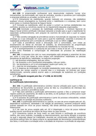 Art. 139. A programação profissional será desenvolvida mediante cursos e/ou
treinamentos, na comunidade, por meio de contratos, acordos e convênios com instituições
e empresas públicas ou privadas, na forma do art. 317.
§ 1º O treinamento do reabilitando, quando realizado em empresa, não estabelece
qualquer vínculo empregatício ou funcional entre o reabilitando e a empresa, bem como
entre estes e o Instituto Nacional do Seguro Social.
§ 2º Compete ao reabilitando, além de acatar e cumprir as normas estabelecidas nos
contratos, acordos ou convênios, pautar-se no regulamento daquelas organizações.
Art. 140. Concluído o processo de reabilitação profissional, o Instituto Nacional do
Seguro Social emitirá certificado individual indicando a função para a qual o reabilitando foi
capacitado profissionalmente, sem prejuízo do exercício de outra para a qual se julgue
capacitado.
§ 1º Não constitui obrigação da previdência social a manutenção do segurado no mesmo
emprego ou a sua colocação em outro para o qual foi reabilitado, cessando o processo de
reabilitação profissional com a emissão do certificado a que se refere o caput.
§ 2º Cabe à previdência social a articulação com a comunidade, com vistas ao
levantamento da oferta do mercado de trabalho, ao direcionamento da programação
profissional e à possibilidade de reingresso do reabilitando no mercado formal.
§ 3º O acompanhamento e a pesquisa de que trata o inciso IV do art. 137 é obrigatório
e tem como finalidade a comprovação da efetividade do processo de reabilitação
profissional.
Art. 141. A empresa com cem ou mais empregados está obrigada a preencher de dois
por cento a cinco por cento de seus cargos com beneficiários reabilitados ou pessoas
portadoras de deficiência, habilitadas, na seguinte proporção:
I – até duzentos empregados, dois por cento;
II – de duzentos e um a quinhentos empregados, três por cento;
III – de quinhentos e um a mil empregados, quatro por cento; ou
IV – mais de mil empregados, cinco por cento.
§ 1º A dispensa de empregado na condição estabelecida neste artigo, quando se tratar
de contrato por tempo superior a noventa dias e a imotivada, no contrato por prazo
indeterminado, somente poderá ocorrer após a contratação de substituto em condições
semelhantes.
§ 2º (Parágrafo revogado pelo Dec. nº 3.298, de 20/12/99)
CAPÍTULO VI
Da Justificação Administrativa
Art. 142. A justificação administrativa constitui recurso utilizado para suprir a falta ou
insuficiência de documento ou produzir prova de fato ou circunstância de interesse dos
beneficiários, perante a previdência social.
§ 1º Não será admitida a justificação administrativa quando o fato a comprovar exigir
registro público de casamento, de idade ou de óbito, ou de qualquer ato jurídico para o qual
a lei prescreva forma especial.
§ 2º O processo de justificação administrativa é parte de processo antecedente, vedada
sua tramitação na condição de processo autônomo.
Art. 143. A justificação administrativa ou judicial, no caso de prova exigida pelo art. 62,
dependência econômica, identidade e de relação de parentesco, somente produzirá efeito
quando baseada em início de prova material, não sendo admitida prova exclusivamente
testemunhal.
§ 1º No caso de prova exigida pelo art. 62 é dispensado o início de prova material
quando houver ocorrência de motivo de força maior ou caso fortuito.
§ 2º Caracteriza motivo de força maior ou caso fortuito a verificação de ocorrência
notória, tais como incêndio, inundação ou desmoronamento, que tenha atingido a empresa
na qual o segurado alegue ter trabalhado, devendo ser comprovada mediante registro da
ocorrência policial feito em época própria ou apresentação de documentos contemporâneos
dos fatos, e verificada a correlação entre a atividade da empresa e a profissão do segurado.
 