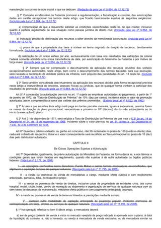 manutenção ou custeio de obra social a que se dedicam. (Redação da pela Lei nº 5.864, de 12.12.72)
        § 1º Compete ao Ministério da Fazenda promover a regulamentação, a fiscalização e controle, das autorizações
dadas  em  caráter  excepcional  nos  termos  deste  artigo,  que  ficarão  basicamente  sujeitas  às  seguintes  exigências:
(Incluído pela Lei nº 5.864, de 12.12.72)
                a)  comprovação  de  que  a  requerente  satisfaz  as  condições  especificadas  nesta  lei,  no  que  couber,  inclusive
quanto  à  perfeita  regularidade  de  sua  situação  como  pessoa  jurídica  de  direito  civil;  (Incluída  pela  Lei  nº  5.864,  de
12.12.72)
        b) indicação precisa da destinação dos recursos a obter através da mencionada autorização; (Incluída pela Lei nº
5.864, de 12.12.72)
                c)  prova  de  que  a  propriedade  dos  bens  a  sortear  se  tenha  originado  de  doação  de  terceiros,  devidamente
formalizada; (Incluída pela Lei nº 5.864, de 12.12.72)
        d) realização de um único sorteio por ano, exclusivamente com base nos resultados das extrações da Loteria
Federal somente admitida uma única transferência de data, por autorização do Ministério da Fazenda e por motivo de
força maior. (Incluída pela Lei nº 5.864, de 12.12.72)
                §  2º  Sempre  que  for  comprovado  o  desvirtuamento  da  aplicação  dos  recursos  oriundos  dos  sorteios
excepcionalmente  autorizados  neste  artigo,  bem  como  o  descumprimento  das  normas  baixadas  para  sua  execução,
será cassada a declaração de utilidade pública da infratora, sem prejuízo das penalidades do art. 13 desta lei. (Incluído
pela Lei nº 5.864, de 12.12.72)
        § 3º Será também considerada desvirtuamento da aplicação dos recursos obtidos pela forma excepcional prevista
neste artigo a interveniência de terceiros, pessoas físicas ou jurídicas, que de qualquer forma venham a participar dos
resultados da promoção. (Incluído pela Lei nº 5.864, de 12.12.72)
        Art 5º A concessão da autorização prevista no art. 1º sujeita as emprêsas autorizadas ao pagamento, a partir de 1º
de janeiro de 1972, da "Taxa de Distribuição de Prêmios" de 10% (dez por cento), incidente sôbre o valor da promoção
autorizada, assim compreendida a soma dos valôres dos prêmios prometidos.  (Extinto pela Lei nº 8.522, de 1992)
        § 1º A taxa a que se refere êste artigo será paga em tantas parcelas mensais, iguais e sucessivas, quantos forem
os  meses  de  duração  do  plano  promocional,  vencendo­se  a  primeira  no  10º  (décimo)  dia  do  mês  subseqüente  ao  do
início da execução do plano.
        § 2º Até 31 de dezembro de 1971, será exigida a Taxa de Distribuição de Prêmios de que trata o § 3º do art. 14 do
Decreto­lei nº 34, de 18 de novembro de 1966, incidente sôbre o valor previsto no art. 8º, alínea a ,  do  Decreto­lei  nº
7.930, de 3 de setembro de 1945.
        Art 6º Quando o prêmio sorteado, ou ganho em concurso, não fôr reclamado no prazo de 180 (cento e oitenta) dias,
caducará o direito do respectivo titular e o valor correspondente será recolhido ao Tesouro Nacional no prazo de 10 (dez)
dias pelo distribuidor autorizado.
CAPÍTULO II
De Outras Operações Sujeitas a Autorização
        Art 7º Dependerão, igualmente, de prévia autorização do Ministério da Fazenda, na forma desta lei, e nos têrmos e
condições  gerais  que  forem  fixados  em  regulamento,  quando  não  sujeitas  à  de  outra  autoridade  ou  órgãos  públicos
federais: (Vide Lei nº 8.177, de 1991)
        I  ­  as  operações  conhecidas  como  Consórcio,  Fundo  Mútuo  e  outras  formas  associativas  assemelhadas,  que
objetivem a aquisição de bens de qualquer natureza; (Revogado pela Lei nº 11.795, de 2008).
                II  ­  a  venda  ou  promessa  de  venda  de  mercadorias  a  varejo,  mediante  oferta  pública  e  com  recebimento
antecipado, parcial ou total, do respectivo preço;
                III  ­  a  venda  ou  promessa  de  venda  de  direitos,  inclusive  cotas  de  propriedade  de  entidades  civis,  tais  como
hospital, motel, clube, hotel, centro de recreação ou alojamento e organização de serviços de qualquer natureza com ou
sem rateio de despesas de manutenção, mediante oferta pública e com pagamento antecipado do preço;
        IV ­ a venda ou promessa de venda de terrenos loteados a prestações mediante sorteio;
                V  ­  qualquer  outra  modalidade  de  captação  antecipada  de  poupança  popular,  mediante  promessa  de
contraprestação em bens, direitos ou serviços de qualquer natureza. (Revogado pela Lei nº 11.795, de 2008).
        § 1º Na operação referida no item II dêste artigo, a mercadoria deverá:
        a) ser de preço corrente de venda a vista no mercado varejista da praça indicada e aprovada com o plano, à data
da liquidação do contrato, e, não o havendo, ou sendo a mercadoria de venda exclusiva, ou de mercadoria similar na
 