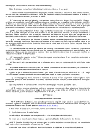 mesma praça, vedado qualquer acréscimo até sua efetiva entrega;
        b) ser de produção nacional e considerada de primeira necessidade ou de uso geral;
        c) ser descriminada no contrato referente à operação, podendo, entretanto, o prestamista, a seu critério exclusivo,
escolher outra não constante da discriminação, desde que o existente no estoque do vendedor, atendidas as alíneas a e
b , pagando o prestamista a diferença de preço se houver.
        § 2º A emprêsa que realizar a operação a que se refere o parágrafo anterior aplicará o mínimo de 20% (vinte por
cento) de sua arrecadação mensal na formação de estoque de mercadoria que se propõe a vender, podendo o Ministério
da  Fazenda,  a  seu  exclusivo  critério,  permitir  que  parte  dessa  percentagem  seja  aplicada  no  mercado  de  valôres
mobiliários, nas condições que vierem a ser fixadas em regulamento; nos casos do item IV, manterá, livre de quaisquer
ônus reais ou convencionais, quantidade de imóveis de sua propriedade, na mesma proporção acima mencionada.
        § 3º Na operação referida no item II dêste artigo, quando houver desistência ou inadimplemento do prestamista, a
partir da 4ª (quarta) prestação, inclusive, êste receberá, no ato, em mercadorias nacionais, do estoque do vendedor, e
pelo  preço  corrente  de  venda  à  vista  no  mercado  varejista  da  praça  indicada  no  plano,  à  data  em  que  se  verificar  a
desistência ou inadimplemento, o valor da tabela de resgate das prestações pagas, fixada pelo Ministro da Fazenda.
                §  4º  O  valor  de  resgate  a  que  se  refere  o  parágrafo  anterior  será  fixado  proporcional  e  progressivamente  às
prestações pagas pelo prestamista, não podendo ser inferior a 50% (cinqüenta por cento) das importâncias pagas, e, se
não reclamado até 60 (sessenta) dias do término do contrato de venda, será recolhido ao Tesouro Nacional, dentro do
prazo de 30 (trinta) dias.
        § 5º Paga a totalidade das prestações previstas nos contratos a que se refere o item II dêste artigo, o prestamista
receberá mercadorias de valor correspondente à soma das prestações corrigidas monetàriamente segundo índices que o
regulamento indicar, e, se não reclamado no prazo de 1 (um) ano do término do contrato de venda, será recolhido ao
Tesouro Nacional dentro de 30 (trinta) dias.
        § 6º Nas operações previstas no item V dêste artigo, quando a contraprestação fôr em mercadorias, aplicar­se­á o
disposto nos parágrafos anteriores.
        § 7º Para autorização das operações a que se refere êste artigo, quando a contraprestação fôr em imóveis, serão
exigidas:
        a) prova de propriedade dos imóveis objeto das vendas, promessas de venda ou contraprestações prometidas, e
da inexistência de ônus reais que recaiam sôbre os mesmos;
        b) prova de que os mesmos imóveis satisfazem a, pelo menos, duas das condições previstas do art. 32 do Código
Tributário Nacional, preferencialmente a existência de escola a menos de 2 (dois) quilômetros de distância;
                c)  a  manifestação  do  Banco  Nacional  da  Habitação  de  que  os  imóveis  se  prestam  a  consecução  de  plano
habitacional, quando se tratar de terrenos, ou quanto à viabilidade técnica e financeira, quando se tratar de edificações
residenciais;
        d) a compatibilidade do plano de vendas com o Plano de Integração Nacional, quando fôr o caso.
        § 8º É vedado à emprêsa autorizada a realizar as operações a que se refere êste artigo cobrar do prestamista
qualquer  outra  quantia  ou  valor,  além  do  preço  do  bem,  direito  ou  serviço,  ainda  que  a  título  de  ressarcimento  de
tributos, ressalvado, quando fôr o caso, o disposto no item III do art. 8º.
CAPÍTULO III
Das Disposições Gerais e Penalidades
        Art  8º  O  Ministério  da  Fazenda,  nas  operações  previstas  no  artigo  7º,  exigirá  prova  de  capacidade  financeira,
econômica e gerencial da emprêsa, além dos estudos de viabilidade econômica do plano e das formas e condições de
emprêgo das importâncias a receber, podendo: (Vide Lei nº 8.177, de 1991)
        I ­ fixar limites de prazos e de participantes, normas e modalidades contratuais;
        II ­ fixar limites mínimos de capital social;
        III ­ estabelecer percentagens máximas permitidas, a título de despesas de administração;
        IV ­ exigir que as respectivas receitas e despesas sejam contabilizadas destacadamente das demais.
        Art 9º O Conselho Monetário Nacional, tendo em vista os critérios e objetivos compreendidos em sua competência
legal, poderá intervir nas operações referidas no artigo 7º, para:
        I ­ restringir seus limites e modalidades, bem como disciplinar as operações ou proibir novos lançamentos;
 