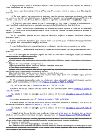         Il ­ exigir garantias ou formação de reservas técnicas, fundos especiais e provisões, sem prejuízos das reservas e
fundos determinados em leis especiais;
        III ­ alterar o valor de resgate previsto no § 4º do artigo 7º, bem como estendê­lo a alguma ou a tôdas daquelas
operações.
        § 1º Os bens e valôres que representem as reservas e garantias técnicas para atender ao disposto neste artigo
não poderão ser alienados prometidos alienar ou de qualquer forma gravados sem autorização expressa do Ministério da
Fazenda, sendo nula, de pleno direito, a alienação realizada ou o gravame constituído com a violação dêste artigo.
                §  2º  Quando  a  garantia  ou  reserva  técnica  fôr  representada  por  bem  imóvel,  a  cláusula  de  inalienabilidade  e
impenhorabilidade será obrigatoriamente registrada no competente Cartório do Registro Geral de Imóveis.
        Art 10. O Banco Central do Brasil poderá intervir nas emprêsas autorizadas a realizar as operações a que se refere
o artigo 7º, e decretar sua liquidação extrajudicial na forma e condições previstas na legislação especial aplicável às
entidades financeiras.
                Art  11.  Os  diretores,  gerentes,  sócios  e  prepostos  com  função  de  gestão  na  emprêsa  que  realizar  operações
referidas no artigo 7º:
        I ­ serão considerados depositários, para todos os efeitos, das quantias que a emprêsa receber dos prestamistas
na sua gestão, até o cumprimento da obrigação assumida;
        II ­ responderão solidariamente pelas obrigações da emprêsa com o prestamista, contraídas na sua gestão.
        Parágrafo único. O disposto neste artigo aplica­se também aos administradores da operação mencionada no item I
do artigo 7º.
Art  12.  A  realização  de  operações  regidas  por  esta  lei  sem  prévia  autorização,  sujeita  os  infratores,
cumulativamente, às seguintes penalidades:
I ­ no caso do que trata o artigo 1º:
a) multa igual ao valor total dos prêmios prometidos, não inferior a 100 (cem) vêzes o maior salário mínimo vigente
no País;
b) perda dos bens prometidos como prêmios; e
c) proibição de realizar aquelas operações durante o prazo de 5 (cinco) anos.
II ­ nos casos a que se refere o artigo 7º:
a) multa igual ao valor total dos bens, direitos ou serviços que constituírem objeto da operação, não inferior a 500
(quinhentas) vêzes o maior salário­mínimo vigente no País;
b) proibição de realizar aquelas operações durante a prazo de 10 (dez) anos.
Parágrafo  único.  Incorre,  também,  nas  penas  previstas  neste  artigo  quem,  sem  condições  legais,  prometer
públicamente realizar operações regidas por esta lei.
        Art. 12. A realização de operações regidas por esta Lei, sem prévia autorização, sujeita os infratores às seguintes
sanções, aplicáveis separada ou cumulativamente: (Redação da pela Lei nº 7.691, de 15.12.88)
        I ­ no caso de que trata o art. 1º: (Redação da pela Lei nº 7.691, de 15.12.88)
        a) multa de até cem por cento da soma dos valores dos bens prometidos como prêmios; (Redação da pela Lei nº
7.691, de 15.12.88)
                b)  proibição  de  realizar  tais  operações  durante  o  prazo  de  até  dois  anos;  (Redação  da  pela  Lei  nº  7.691,  de
15.12.88)
        II ­ nos casos a que se refere o art. 7º: (Redação da pela Lei nº 7.691, de 15.12.88)
        a) multa de até cem por cento das importâncias previstas em contrato, recebidas ou a receber, a título de taxa ou
despesa de administração; (Redação da pela Lei nº 7.691, de 15.12.88)
                b)  proibição  de  realizar  tais  operações  durante  o  prazo  de  até  dois  anos.  (Redação  da  pela  Lei  nº  7.691,  de
15.12.88)
                Parágrafo  único.  Incorre,  também,  nas  sanções  previstas  neste  artigo  quem,  em  desacordo  com  as  normas
aplicáveis, prometer publicamente realizar operações regidas por esta Lei. (Redação da pela Lei nº 7.691, de 15.12.88)
Art 13. A emprêsa autorizada a realizar operações previstas no artigo 1º que não cumprir o plano de distribuição de
prêmios ou desvirtuar a finalidade da operação fica sujeita, cumulativamente às seguintes penalidades:
I ­ cassação da autorização;
Il ­ proibição de realizar nova operação pelo prazo de 5 (cinco) anos;
III  ­  perda  dos  bens  prometidos  em  prêmio,  se  êstes  ainda  não  tiverem  sido  entregues,  ou  multa  igual  ao  valor
dêsses prêmios, não inferior a 50 (cinqüenta) vêzes o maior salário­mínimo vigente no País, se os mesmos já tiverem
sido entregues ou não forem encontrados.
 