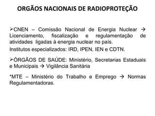 ORGÃOS NACIONAIS DE RADIOPROTEÇÃO
CNEN – Comissão Nacional de Energia Nuclear 
Licenciamento, fiscalização e regulamentação de
atividades ligadas à energia nuclear no país.
Institutos especializados: IRD, IPEN, IEN e CDTN.
ÓRGÃOS DE SAÚDE: Ministério, Secretarias Estaduais
e Municipais  Vigilância Sanitária
*MTE – Ministério do Trabalho e Emprego  Normas
Regulamentadoras.
 
