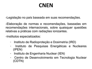 CNEN
-Legislação no país baseada em suas recomendações.
-Elaboração de normas e recomendações, baseadas em
recomendações internacionais, sobre quaisquer questões
relativas a práticas com radiações ionizantes.
-Institutos especializados:
- Instituto de Radioproteção e Dosimetria (IRD)
- Instituto de Pesquisas Energéticas e Nucleares
(IPEN)
- Instituto de Engenharia Nuclear (IEN)
- Centro de Desenvolvimento em Tecnologia Nuclear
(CDTN)
 
