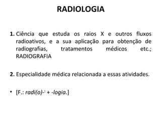 RADIOLOGIA
1. Ciência que estuda os raios X e outros fluxos
radioativos, e a sua aplicação para obtenção de
radiografias, tratamentos médicos etc.;
RADIOGRAFIA
2. Especialidade médica relacionada a essas atividades.
• [F.: radi(o)-1
+ -logia.]
 