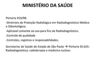 MINISTÉRIO DA SAÚDE
Portaria 453/98:
-Diretrizes de Proteção Radiológica em Radiodiagnóstico Médico
e Odontológico.
-Aplicável somente ao uso para fins de Radiodiagnóstico.
-Controle de qualidade
-Controles, registros e responsabilidades.
Secretarias de Saúde do Estado de São Paulo  Portaria SS-625:
Radiodiagnóstico, radioterapia e medicina nuclear.
 