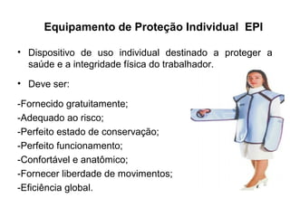 Equipamento de Proteção Individual EPI
• Dispositivo de uso individual destinado a proteger a
saúde e a integridade física do trabalhador.
• Deve ser:
-Fornecido gratuitamente;
-Adequado ao risco;
-Perfeito estado de conservação;
-Perfeito funcionamento;
-Confortável e anatômico;
-Fornecer liberdade de movimentos;
-Eficiência global.
 