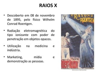 RAIOS X
• Descoberto em 08 de novembro
de 1895, pelo físico Wilhelm
Conrad Roentgen.
• Radiação eletromagnética do
tipo ionizante com poder de
penetração em objetos opacos.
• Utilização na medicina e
indústria.
• Marketing, mídia e
demonstração as pessoas.
 