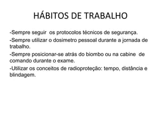 HÁBITOS DE TRABALHO
-Sempre seguir os protocolos técnicos de segurança.
-Sempre utilizar o dosimetro pessoal durante a jornada de
trabalho.
-Sempre posicionar-se atrás do biombo ou na cabine de
comando durante o exame.
-Utilizar os conceitos de radioproteção: tempo, distância e
blindagem.
 
