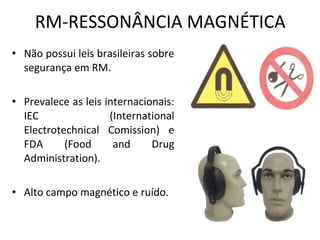 RM-RESSONÂNCIA MAGNÉTICA
• Não possui leis brasileiras sobre
segurança em RM.
• Prevalece as leis internacionais:
IEC (International
Electrotechnical Comission) e
FDA (Food and Drug
Administration).
• Alto campo magnético e ruído.
 