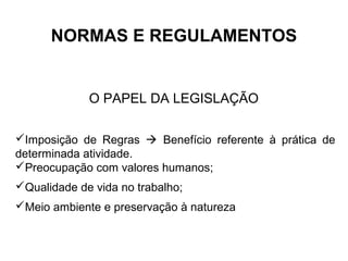 NORMAS E REGULAMENTOS
O PAPEL DA LEGISLAÇÃO
Imposição de Regras  Benefício referente à prática de
determinada atividade.
Preocupação com valores humanos;
Qualidade de vida no trabalho;
Meio ambiente e preservação à natureza
 