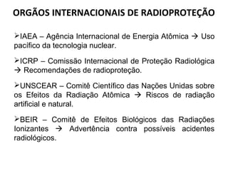 ORGÃOS INTERNACIONAIS DE RADIOPROTEÇÃO
IAEA – Agência Internacional de Energia Atômica  Uso
pacífico da tecnologia nuclear.
ICRP – Comissão Internacional de Proteção Radiológica
 Recomendações de radioproteção.
UNSCEAR – Comitê Científico das Nações Unidas sobre
os Efeitos da Radiação Atômica  Riscos de radiação
artificial e natural.
BEIR – Comitê de Efeitos Biológicos das Radiações
Ionizantes  Advertência contra possíveis acidentes
radiológicos.
 