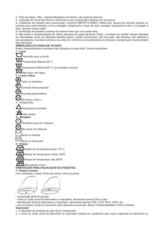 2 - País de origem. Obs.: Indústria Brasileira e/ou Brasil, não podendo abreviar.
3 - Indicação do nome das fibras ou filamentos e sua composição expressa em percentual.
4- Tratamento de cuidado para conservação, conforme NBR-8719 (ABNT). Neste item, deverá ser indicado apenas um
símbolo para cada processo, como a lavagem; alvejamento a base de cloro; secagem; passadoria a ferro; e Lavagem a
seco. Sempre nessa ordem.
5- A indicação de tamanho continua da mesma forma que vem sendo feita.
6- Não existe a obrigatoriedade de utilizar etiquetas de papel pendente (Tags), e também de constar nessas etiquetas
as informações acima. As etiquetas deverão possuir caráter permanente, que não solte, não dissolva, nem desbote e
que acompanhe o produto durante a sua vida útil, conforme os procedimentos de limpeza e conservação recomendados
pelo fabricante.
SIMBOLOGIA UTILIZADA EM TECIDOS
Abaixo disponibilizamos símbolos mais utilizados no setor têxtil. Ícones importáveis.
1 - Lavar
Permitido lavar a úmido.
Temperatura Máxima 60º C.
Temperatura Máxima 60º C. com lavagem manual.
Não lavar com água.
2 – Lavar a Seco
Todos os solventes
Somente Hidrocarboneto
Somente percloretileno
Não lavar a seco x
3 – Alvejamento
Alvejamento permitido
Não alvejar
4 – Secagem
Permitido secar em máquina
Não secar em máquina
Secar na Vertical
Secar na Horizontal
5 – Passar
Passar em temperatura baixa 110º C
Passar em temperatura média 150ºC
Passar em temperatura alta 200ºC
Não passar a ferro
ORIENTAÇÃO PARA COLOCAÇÃO DE ETIQUETAS
1- Têxteis Lineares
Fios, barbantes, cordas, linhas de costura, linha de pesca.
- composição têxtil do produto.
- nome ou razão social do fabricante ou importador, abreviando apenas SA ou Ltda.
- identificação fiscal do fabricante ou importador, abreviando apenas CGC, CUIT, RUC, CNPJ, etc.
- país de origem (onde foi produzido), sem abreviatura (exemplo: Brasil, Indústria Brasileira, Feito no Brasil).
Importante:
1. a colocação de bandeira do país não é considerada.
2. o nome ou razão social do fabricante ou importador poderá ser substituída pela marca registrada do fabricante ou
 