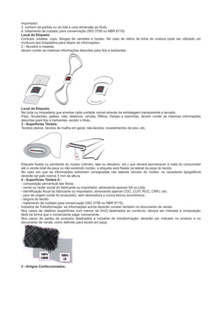 importador.
3. número da partida ou do lote e uma dimensão ao título.
4. tratamento de cuidado para conservação (ISO 3758 ou NBR 8719).
Local da Etiqueta:
Conicais, tubetes, cops, flanges de carretéis e núcleo. No caso de retrós de linha de costura pode ser utilizado um
invólucro tipo braçadeira para dispor as informações.
2 - Novelos e meadas
devem conter as mesmas informações descritas para fios e barbantes.
Local da Etiqueta:
Na cinta ou braçadeira que envolve cada unidade visível através da embalagem transparente e lacrada.
Fitas, Soutaches, galões, viés, elásticos, rendas, fitilhos, franjas e sianinhas, devem conter as mesmas informações
descritas para fios e barbantes, exceto o título.
3 - Superfícies Têxteis:
Tecidos planos, tecidos de malha em geral, não-tecidos, revestimentos de piso, etc.
Etiqueta fixada ou pendente do núcleo (cilindro, tala ou tabuleiro, etc.) que deverá permanecer à vista do consumidor
até a venda total da peça ou não existindo núcleo, a etiqueta será fixada na lateral da peça do tecido.
No caso em que as informações estiverem consignadas nas laterais visíveis do núcleo, os caracteres tipográficos
deverão ter pelo menos 5 mm de altura.
4 - Superfícies Têxteis II :
- composição percentual das fibras.
- nome ou razão social do fabricante ou importador, abreviando apenas SA ou Ltda.
- identificação fiscal do fabricante ou importador, abreviando apenas CGC, CUIT, RUC, CNPJ, etc.
- país de origem (onde foi produzido), sem abreviatura e nunca blocos econômicos .
- largura do tecido.
- tratamento de cuidado para conservação (ISO 3758 ou NBR 8719).
Indústria de Transformação: as informações acima deverão constar também no documento de venda.
Nos casos de retalhos (superfícies com menos de 2m2) destinados ao comércio, deverá ser indicada a composição
têxtil da forma que o comerciante julgar conveniente.
Nos casos de partes de produtos destinados à indústria de transformação, deverão ser indicado no produto e no
documento de venda, como definido para tecido em peça.
5 - Artigos Confeccionados:
 