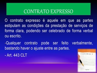 CONTRATO EXPRESSO
O contrato expresso é aquele em que as partes
estipulam as condições da prestação de serviços de
forma clara, podendo ser celebrado de forma verbal
ou escrito.
-Qualquer contrato pode ser feito verbalmente,
bastando haver o ajuste entre as partes.
- Art. 443 CLT
 