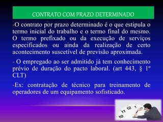 CONTRATO COM PRAZO DETERMINADO
-O contrato por prazo determinado é o que estipula o
termo inicial do trabalho e o termo final do mesmo.
O termo prefixado ou da execução de serviços
especificados ou ainda da realização de certo
acontecimento suscetível de previsão aproximada.
- O empregado ao ser admitido já tem conhecimento
prévio de duração do pacto laboral. (art 443, § 1º
CLT)
-Ex: contratação de técnico para treinamento de
operadores de um equipamento sofisticado.
 