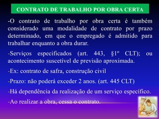 CONTRATO DE TRABALHO POR OBRA CERTA
-O contrato de trabalho por obra certa é também
considerado uma modalidade de contrato por prazo
determinado, em que o empregado é admitido para
trabalhar enquanto a obra durar.
-Serviços especificados (art. 443, §1º CLT); ou
acontecimento suscetível de previsão aproximada.
-Ex: contrato de safra, construção civil
-Prazo: não poderá exceder 2 anos. (art. 445 CLT)
-Há dependência da realização de um serviço específico.
-Ao realizar a obra, cessa o contrato.
 