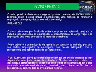 AVISO PRÉVIO
-O aviso prévio é dado ao empregador quando o mesmo decide rescindir o
contrato, assim o aviso prévio é considerado uma maneira de notificar o
empregado ou empregador da sua saída do serviço.
-ART. 487 CLT
-O aviso prévio tem por finalidade evitar a surpresa na ruptura do contrato de
trabalho, possibilitando ao empregador o preenchimento do cargo vago e ao
empregado uma nova colocação no mercado de trabalho
-Aviso prévio é a comunicação da rescisão do contrato de trabalho por uma
das partes, empregador ou empregado, que decide extingui-lo, com a
antecedência que estiver obrigada por força de lei.
-A Lei 12.506/2011 prevê que o trabalhador com até um ano de emprego que for
dispensado sem justa causa tem direito a 30 dias de aviso prévio, ou
indenização correspondente, sendo que esse tempo será aumentado em 3 dias
para cada ano adicional de serviço prestado, até o limite de 60 dias de
acréscimo, ou seja, 90 dias de aviso prévio no total.
 