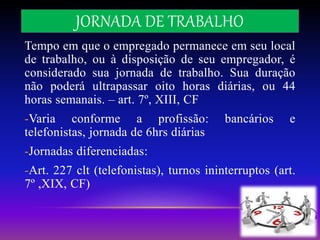 JORNADA DE TRABALHO
Tempo em que o empregado permanece em seu local
de trabalho, ou à disposição de seu empregador, é
considerado sua jornada de trabalho. Sua duração
não poderá ultrapassar oito horas diárias, ou 44
horas semanais. – art. 7º, XIII, CF
-Varia conforme a profissão: bancários e
telefonistas, jornada de 6hrs diárias
-Jornadas diferenciadas:
-Art. 227 clt (telefonistas), turnos ininterruptos (art.
7º ,XIX, CF)
 