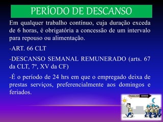 PERÍODO DE DESCANSO
Em qualquer trabalho contínuo, cuja duração exceda
de 6 horas, é obrigatória a concessão de um intervalo
para repouso ou alimentação.
-ART. 66 CLT
-DESCANSO SEMANAL REMUNERADO (arts. 67
da CLT, 7º, XV da CF)
-É o período de 24 hrs em que o empregado deixa de
prestas serviços, preferencialmente aos domingos e
feriados.
 