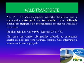 VALE-TRANSPORTE
Art. 1º - O Vale-Transporte constitui benefício que o
empregador antecipará ao trabalhador para utilização
efetiva em despesas de deslocamento residência-trabalho e
vice-versa.
-Regido pela Lei 7.418/1985, Decreto 95.247/87.
-Em geral tem caráter obrigatório, cabendo ao empregado
aceitar ou não; não tem natureza salarial. Não integrando a
remuneração do empregado.
 