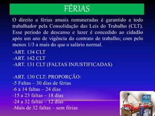 FÉRIAS
O direito a férias anuais remuneradas é garantido a todo
trabalhador pela Consolidação das Leis do Trabalho (CLT).
Esse período de descanso e lazer é concedido ao cidadão
após um ano de vigência do contrato de trabalho; com pelo
menos 1/3 a mais do que o salário normal.
-ART. 134 CLT
-ART. 142 CLT
-ART. 131 CLT (FALTAS INJUSTIFICADAS)
-ART. 130 CLT: PROPORÇÃO:
-5 Faltas – 30 dias de férias
-6 a 14 faltas – 24 dias
-15 a 23 faltas – 18 dias
-24 a 32 faltas – 12 dias
-Mais de 32 faltas – sem férias
 