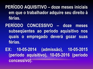 PERÍODO AQUISITIVO – doze meses iniciais
em que o trabalhador adquire seu direito à
férias.
PERÍODO CONCESSIVO – doze meses
subseqüentes ao período aquisitivo nos
quais o empregado deverá gozar suas
férias.
EX: 10-05-2014 (admissão), 10-05-2015
(período aquisitivo), 10-05-2016 (período
concessivo).
 