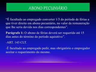 ABONO PECUNIÁRIO
“É facultado ao empregado converter 1/3 do período de férias a
que tiver direito em abono pecuniário, no valor da remuneração
que lhe seria devida nos dias correspondentes”.
Parágrafo 1: O abono de férias deverá ser requerido até 15
dias antes do término do período aquisitivo”.
-ART. 143 CLT.
-É facultado ao empregado pedir, mas obrigatório o empregador
aceitar o requerimento do mesmo.
 