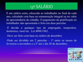 13º SALÁRIO
É um salário extra, oferecido ao trabalhador no final de cada
ano, calculado com base na remuneração integral ou no valor
da aposentadoria do cidadão. O pagamento da gratificação ao
trabalhador não aposentado é feito em duas parcelas.
-É devido a qualquer tipo de empregado, temporário,
doméstico, rural etc. Lei 4090/1962.
-Deve ser feito com base no salário de dezembro
-Pode ser dividido em 2 parcelas – 1ª entre os meses de
fevereiro a novembro e a 2ª até o dia 20 de dezembro.
 