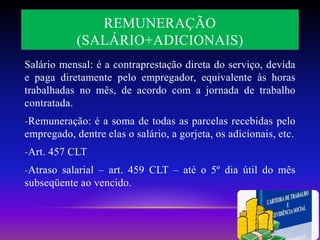 REMUNERAÇÃO
(SALÁRIO+ADICIONAIS)
Salário mensal: é a contraprestação direta do serviço, devida
e paga diretamente pelo empregador, equivalente às horas
trabalhadas no mês, de acordo com a jornada de trabalho
contratada.
-Remuneração: é a soma de todas as parcelas recebidas pelo
empregado, dentre elas o salário, a gorjeta, os adicionais, etc.
-Art. 457 CLT
-Atraso salarial – art. 459 CLT – até o 5º dia útil do mês
subseqüente ao vencido.
 