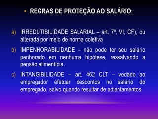 • REGRAS DE PROTEÇÃO AO SALÁRIO:
a) IRREDUTIBILIDADE SALARIAL – art. 7º, VI, CF), ou
alterada por meio de norma coletiva
b) IMPENHORABILIDADE – não pode ter seu salário
penhorado em nenhuma hipótese, ressalvando a
pensão alimentícia.
c) INTANGIBILIDADE – art. 462 CLT – vedado ao
empregador efetuar descontos no salário do
empregado, salvo quando resultar de adiantamentos.
 