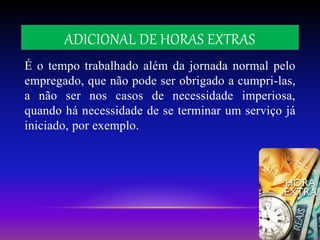ADICIONAL DE HORAS EXTRAS
É o tempo trabalhado além da jornada normal pelo
empregado, que não pode ser obrigado a cumpri-las,
a não ser nos casos de necessidade imperiosa,
quando há necessidade de se terminar um serviço já
iniciado, por exemplo.
 