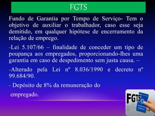 FGTS
Fundo de Garantia por Tempo de Serviço- Tem o
objetivo de auxiliar o trabalhador, caso esse seja
demitido, em qualquer hipótese de encerramento da
relação de emprego.
-Lei 5.107/66 – finalidade de conceder um tipo de
poupança aos empregados, proporcionando-lhes uma
garantia em caso de despedimento sem justa causa. –
-Alterado pela Lei nº 8.036/1990 e decreto nº
99.684/90.
- Depósito de 8% da remuneração do
empregado.
 