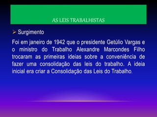 AS LEIS TRABALHISTAS
 Surgimento
Foi em janeiro de 1942 que o presidente Getúlio Vargas e
o ministro do Trabalho Alexandre Marcondes Filho
trocaram as primeiras ideias sobre a conveniência de
fazer uma consolidação das leis do trabalho. A ideia
inicial era criar a Consolidação das Leis do Trabalho.
 
