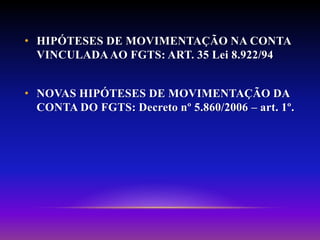 • HIPÓTESES DE MOVIMENTAÇÃO NA CONTA
VINCULADAAO FGTS: ART. 35 Lei 8.922/94
• NOVAS HIPÓTESES DE MOVIMENTAÇÃO DA
CONTA DO FGTS: Decreto nº 5.860/2006 – art. 1º.
 