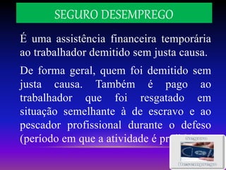 SEGURO DESEMPREGO
É uma assistência financeira temporária
ao trabalhador demitido sem justa causa.
De forma geral, quem foi demitido sem
justa causa. Também é pago ao
trabalhador que foi resgatado em
situação semelhante à de escravo e ao
pescador profissional durante o defeso
(período em que a atividade é proibida)
 