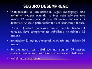 SEGURO DESEMPREGO
• O trabalhador só terá acesso ao seguro-desemprego pela
primeira vez, por exemplo, se tiver trabalhado por pelo
menos 12 meses nos últimos 18 meses anteriores à
demissão. Antes, o período mínimo era de apenas 6 meses.
• 1ª vez - Quanto às parcelas a receber, para ter direito a 4
parcelas, deve comprovar ter trabalhado no mínimo 12
meses e
• no máximo 23 meses, consecutivos ou não, nos últimos 36
meses.
• Se comprovar ter trabalhado no mínimo 24 meses,
consecutivos ou não, nos últimos 36 meses, o trabalhador
• terá direito a 5 parcelas
 