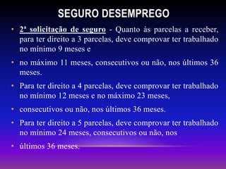 • 2ª solicitação de seguro - Quanto às parcelas a receber,
para ter direito a 3 parcelas, deve comprovar ter trabalhado
no mínimo 9 meses e
• no máximo 11 meses, consecutivos ou não, nos últimos 36
meses.
• Para ter direito a 4 parcelas, deve comprovar ter trabalhado
no mínimo 12 meses e no máximo 23 meses,
• consecutivos ou não, nos últimos 36 meses.
• Para ter direito a 5 parcelas, deve comprovar ter trabalhado
no mínimo 24 meses, consecutivos ou não, nos
• últimos 36 meses.
SEGURO DESEMPREGO
 
