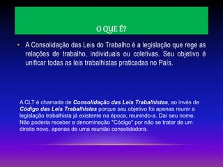 O QUE É?
• A Consolidação das Leis do Trabalho é a legislação que rege as
relações de trabalho, individuais ou coletivas. Seu objetivo é
unificar todas as leis trabalhistas praticadas no País.
A CLT é chamada de Consolidação das Leis Trabalhistas, ao invés de
Código das Leis Trabalhistas porque seu objetivo foi apenas reunir a
legislação trabalhista já existente na época, reunindo-a. Daí seu nome.
Não poderia receber a denominação "Código" por não se tratar de um
direito novo, apenas de uma reunião consolidadora.
 