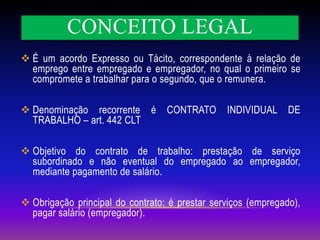 CONCEITO LEGAL
 É um acordo Expresso ou Tácito, correspondente à relação de
emprego entre empregado e empregador, no qual o primeiro se
compromete a trabalhar para o segundo, que o remunera.
 Denominação recorrente é CONTRATO INDIVIDUAL DE
TRABALHO – art. 442 CLT
 Objetivo do contrato de trabalho: prestação de serviço
subordinado e não eventual do empregado ao empregador,
mediante pagamento de salário.
 Obrigação principal do contrato: é prestar serviços (empregado),
pagar salário (empregador).
 