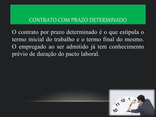 CONTRATO COM PRAZO DETERMINADO
O contrato por prazo determinado é o que estipula o
termo inicial do trabalho e o termo final do mesmo.
O empregado ao ser admitido já tem conhecimento
prévio de duração do pacto laboral.
 