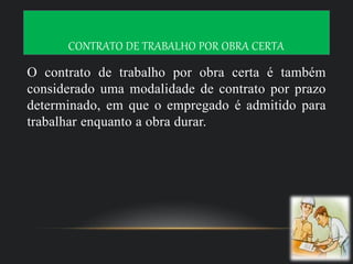 CONTRATO DE TRABALHO POR OBRA CERTA
O contrato de trabalho por obra certa é também
considerado uma modalidade de contrato por prazo
determinado, em que o empregado é admitido para
trabalhar enquanto a obra durar.
 