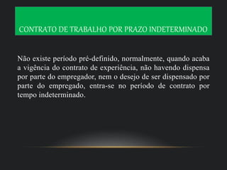 CONTRATO DE TRABALHO POR PRAZO INDETERMINADO
Não existe período pré-definido, normalmente, quando acaba
a vigência do contrato de experiência, não havendo dispensa
por parte do empregador, nem o desejo de ser dispensado por
parte do empregado, entra-se no período de contrato por
tempo indeterminado.
 