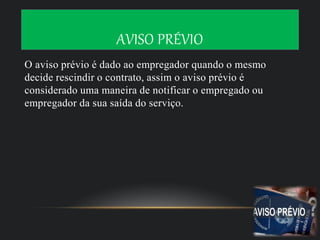 AVISO PRÉVIO
O aviso prévio é dado ao empregador quando o mesmo
decide rescindir o contrato, assim o aviso prévio é
considerado uma maneira de notificar o empregado ou
empregador da sua saída do serviço.
 