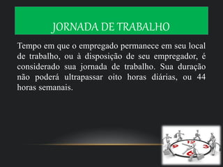 JORNADA DE TRABALHO
Tempo em que o empregado permanece em seu local
de trabalho, ou à disposição de seu empregador, é
considerado sua jornada de trabalho. Sua duração
não poderá ultrapassar oito horas diárias, ou 44
horas semanais.
 