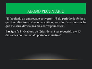 ABONO PECUNIÁRIO
“É facultado ao empregado converter 1/3 do período de férias a
que tiver direito em abono pecuniário, no valor da remuneração
que lhe seria devida nos dias correspondentes”.
Parágrafo 1: O abono de férias deverá ser requerido até 15
dias antes do término do período aquisitivo”.
 
