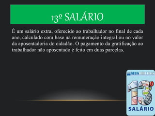13º SALÁRIO
É um salário extra, oferecido ao trabalhador no final de cada
ano, calculado com base na remuneração integral ou no valor
da aposentadoria do cidadão. O pagamento da gratificação ao
trabalhador não aposentado é feito em duas parcelas.
 