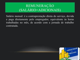 REMUNERAÇÃO
(SALÁRIO+ADICIONAIS)
Salário mensal: é a contraprestação direta do serviço, devida
e paga diretamente pelo empregador, equivalente às horas
trabalhadas no mês, de acordo com a jornada de trabalho
contratada.
 