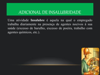 ADICIONAL DE INSALUBRIDADE
Uma atividade Insalubre é aquela na qual o empregado
trabalha diariamente na presença de agentes nocivos à sua
saúde (excesso de barulho, excesso de poeira, trabalho com
agentes químicos, etc.).
 