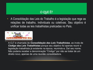 O QUE É?
• A Consolidação das Leis do Trabalho é a legislação que rege as
relações de trabalho, individuais ou coletivas. Seu objetivo é
unificar todas as leis trabalhistas praticadas no País.
A CLT é chamada de Consolidação das Leis Trabalhistas, ao invés de
Código das Leis Trabalhistas porque seu objetivo foi apenas reunir a
legislação trabalhista já existente na época, reunindo-a. Daí seu nome.
Não poderia receber a denominação "Código" por não se tratar de um
direito novo, apenas de uma reunião consolidadora.
 