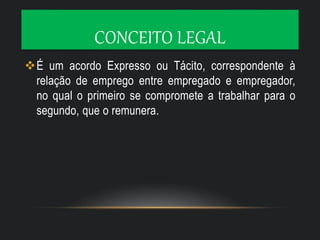 CONCEITO LEGAL
É um acordo Expresso ou Tácito, correspondente à
relação de emprego entre empregado e empregador,
no qual o primeiro se compromete a trabalhar para o
segundo, que o remunera.
 